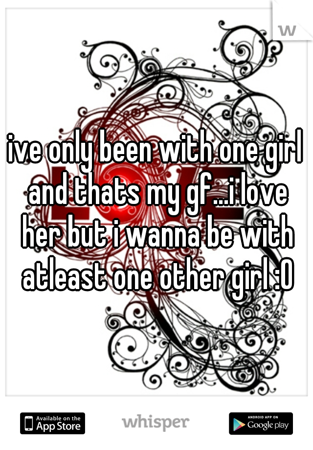 ive only been with one girl and thats my gf...i love her but i wanna be with atleast one other girl :O