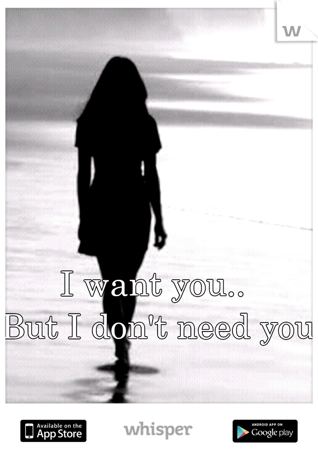 I want you.. 
But I don't need you.