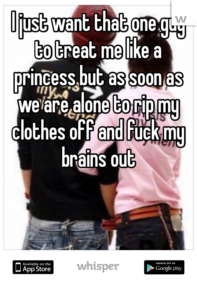 I just want that one guy to treat me like a princess but as soon as we are alone to rip my clothes off and fuck my brains out 