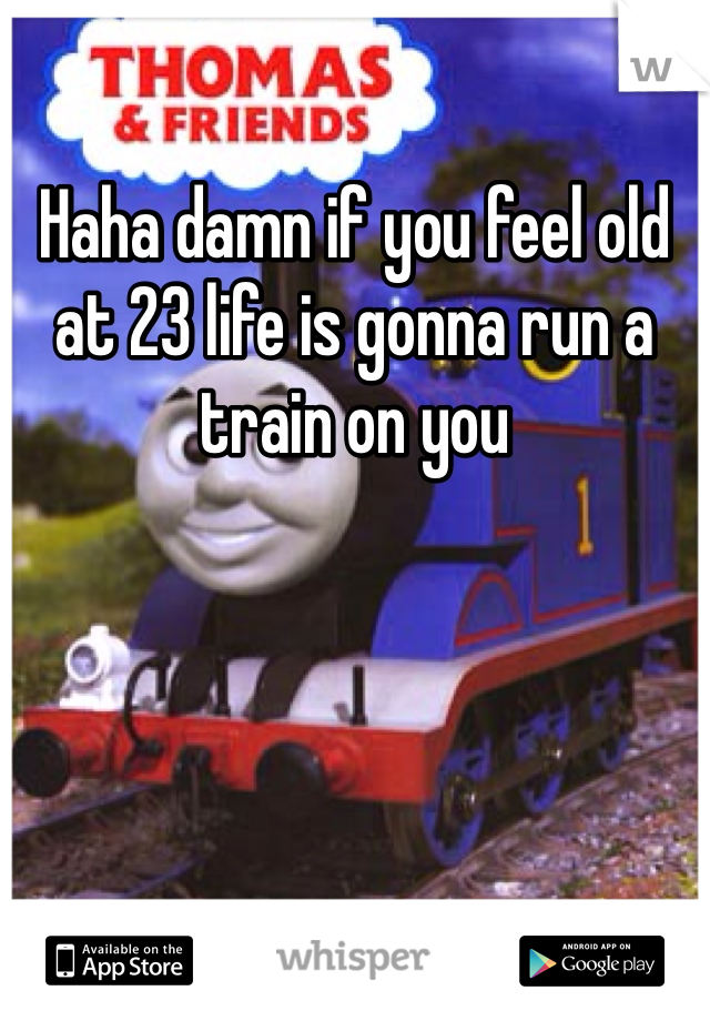 Haha damn if you feel old at 23 life is gonna run a train on you