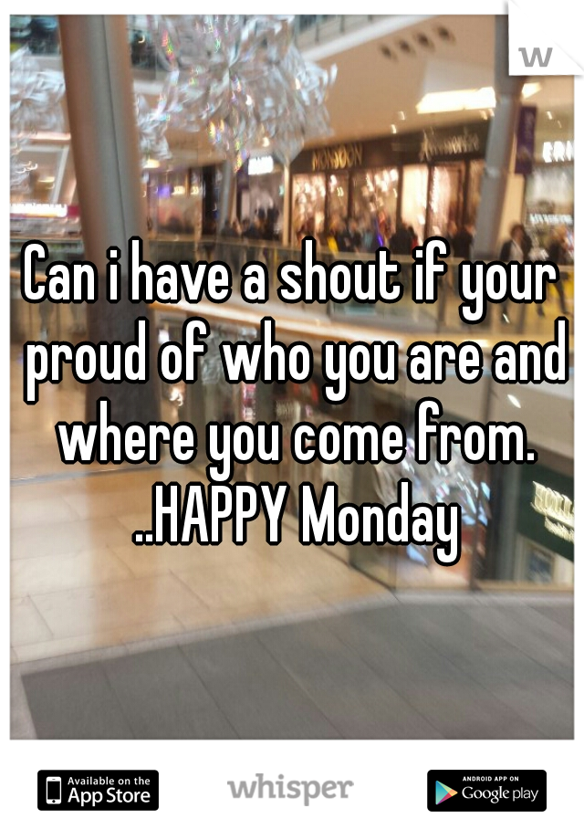 Can i have a shout if your proud of who you are and where you come from. ..HAPPY Monday