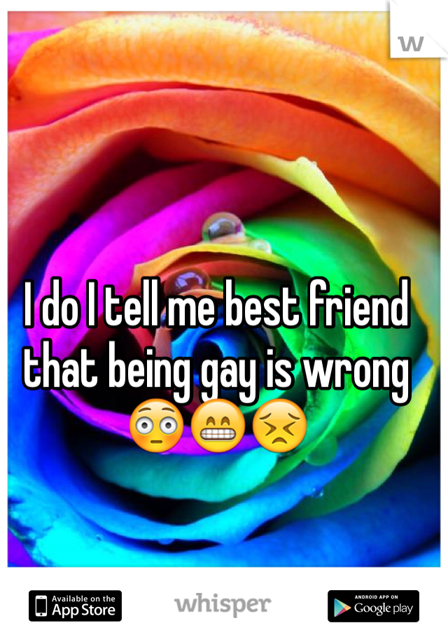 I do I tell me best friend that being gay is wrong 😳😁😣