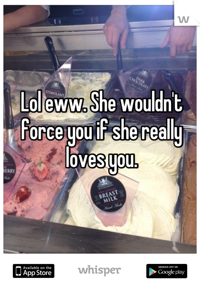 Lol eww. She wouldn't force you if she really loves you.