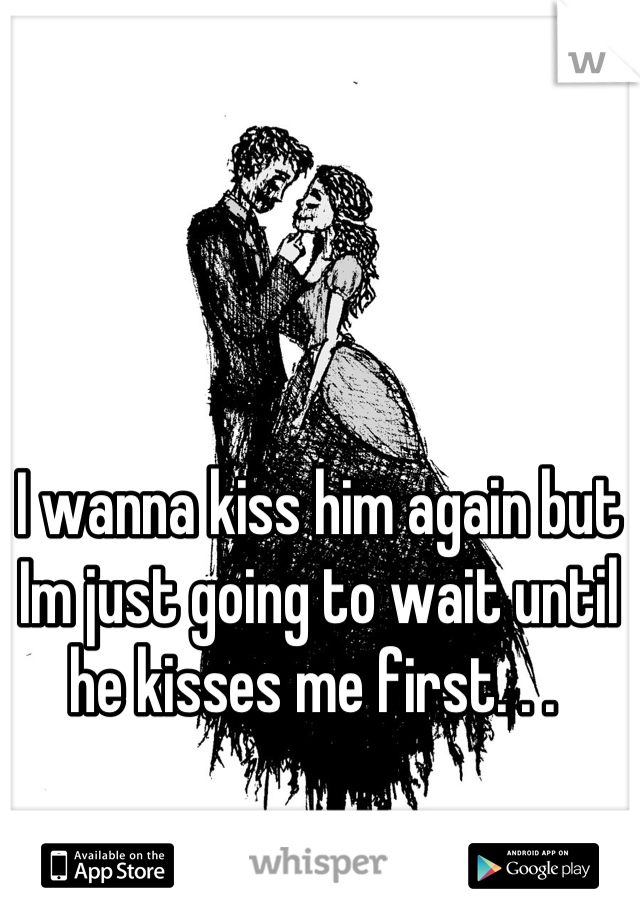 I wanna kiss him again but Im just going to wait until he kisses me first. . . 