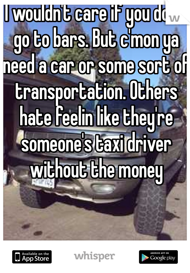 I wouldn't care if you don't go to bars. But c'mon ya need a car or some sort of transportation. Others hate feelin like they're someone's taxi driver without the money
