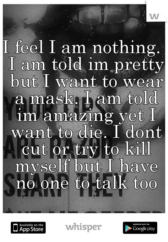 I feel I am nothing.  I am told im pretty but I want to wear a mask. I am told im amazing yet I want to die. I dont cut or try to kill myself but I have no one to talk too