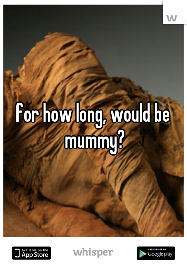 for how long, would be mummy?