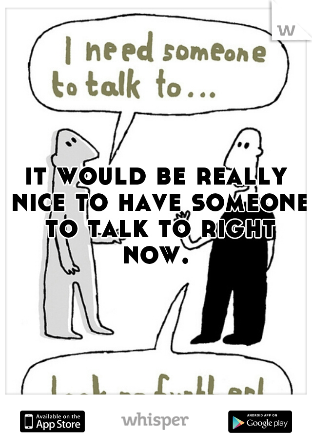 it would be really nice to have someone to talk to right now. 