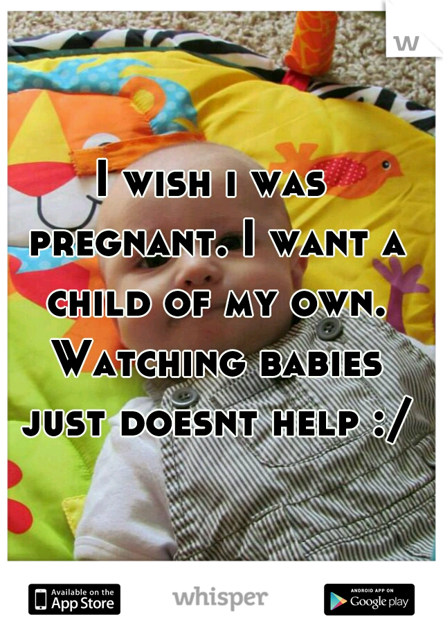 I wish i was pregnant. I want a child of my own. Watching babies just doesnt help :/