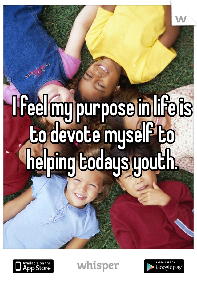 I feel my purpose in life is to devote myself to helping todays youth.
