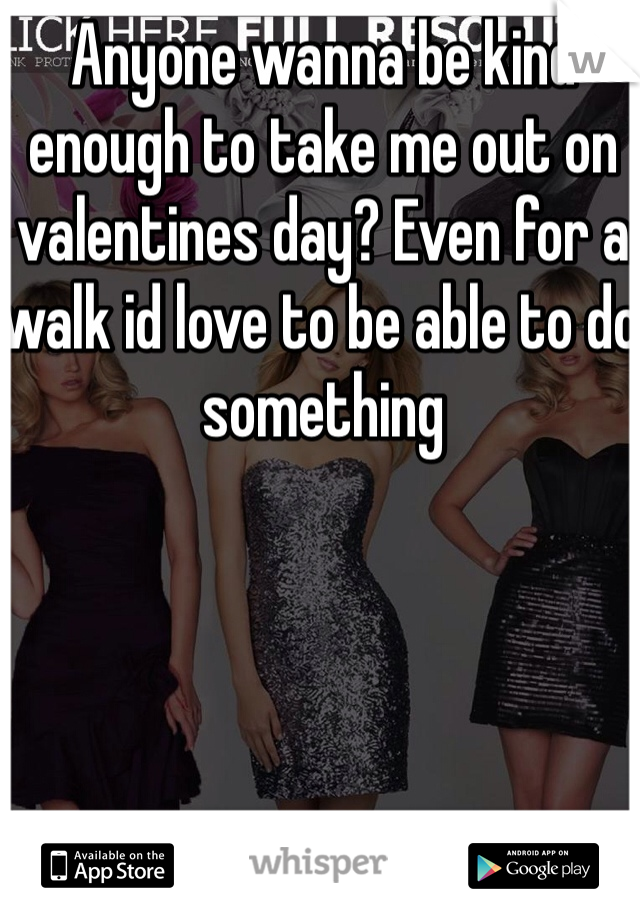 Anyone wanna be kind enough to take me out on valentines day? Even for a walk id love to be able to do something 