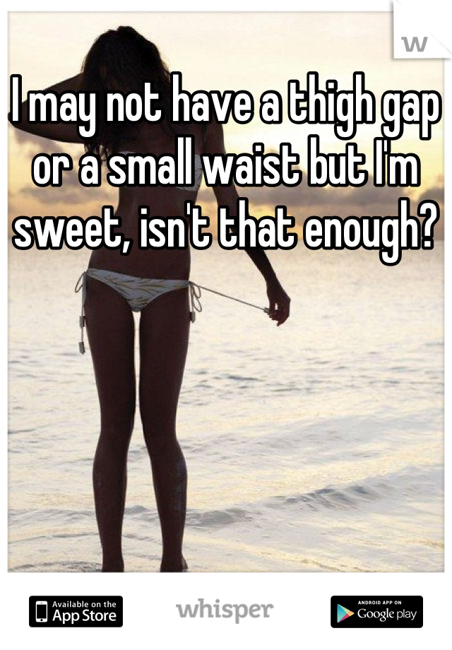 I may not have a thigh gap or a small waist but I'm sweet, isn't that enough?