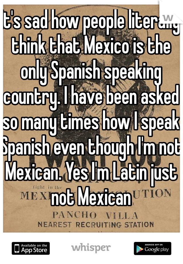 It's sad how people literally think that Mexico is the only Spanish speaking country. I have been asked so many times how I speak Spanish even though I'm not Mexican. Yes I'm Latin just not Mexican 