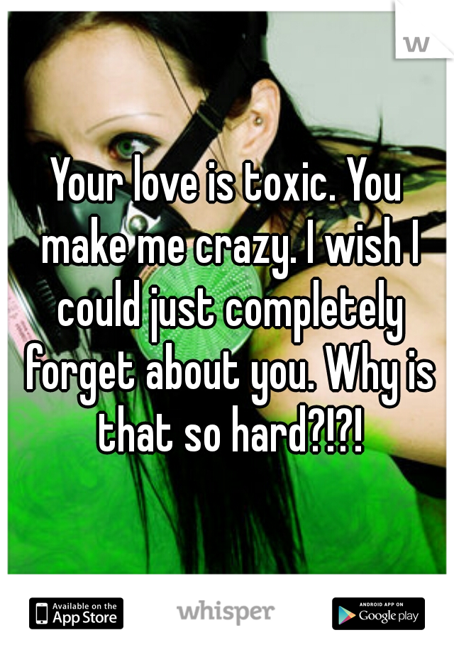 Your love is toxic. You make me crazy. I wish I could just completely forget about you. Why is that so hard?!?!