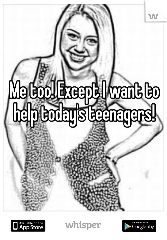Me too! Except I want to help today's teenagers! 