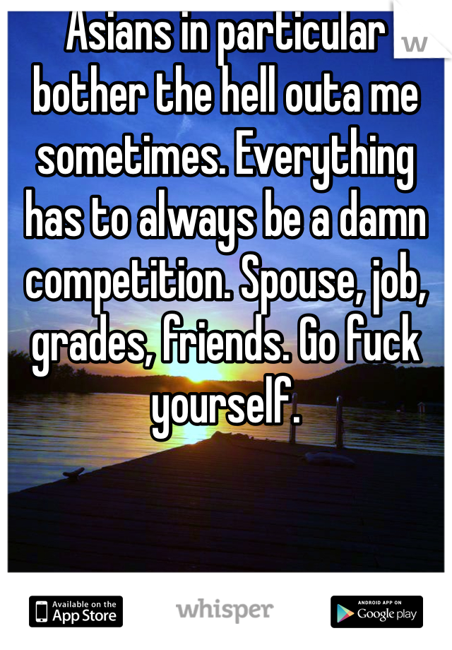Asians in particular bother the hell outa me sometimes. Everything has to always be a damn competition. Spouse, job, grades, friends. Go fuck yourself.