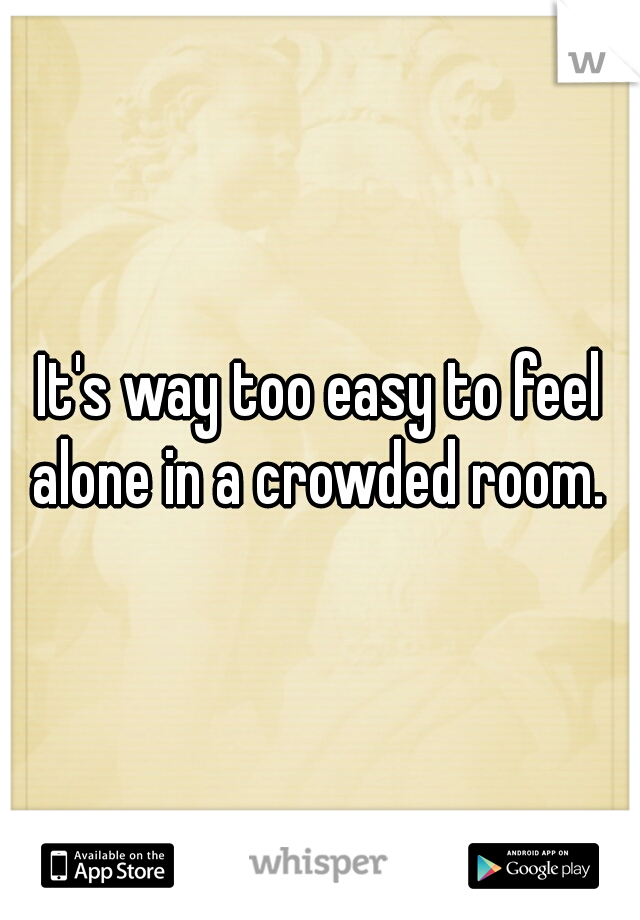 It's way too easy to feel alone in a crowded room. 