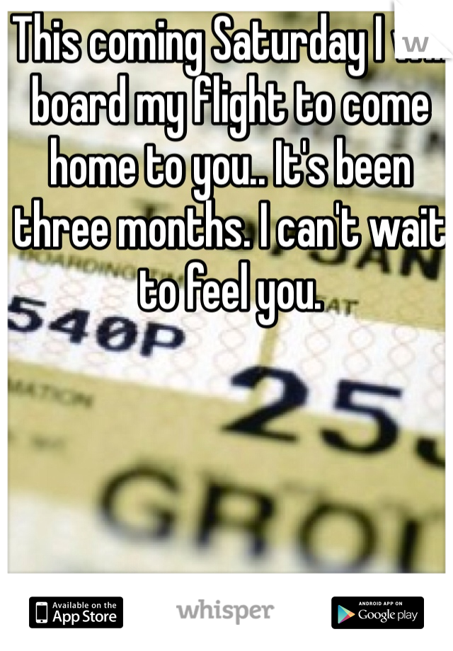This coming Saturday I will board my flight to come home to you.. It's been three months. I can't wait to feel you. 