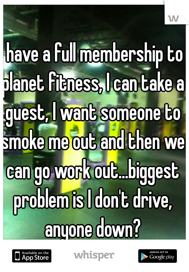 I have a full membership to planet fitness, I can take a guest, I want someone to smoke me out and then we can go work out...biggest problem is I don't drive, anyone down?