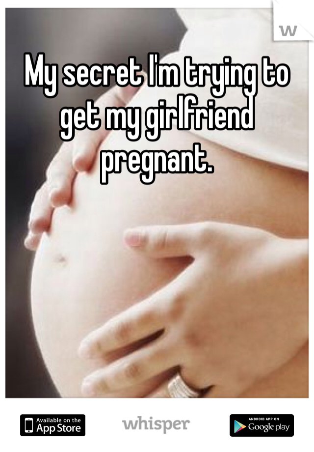 My secret I'm trying to get my girlfriend pregnant. 