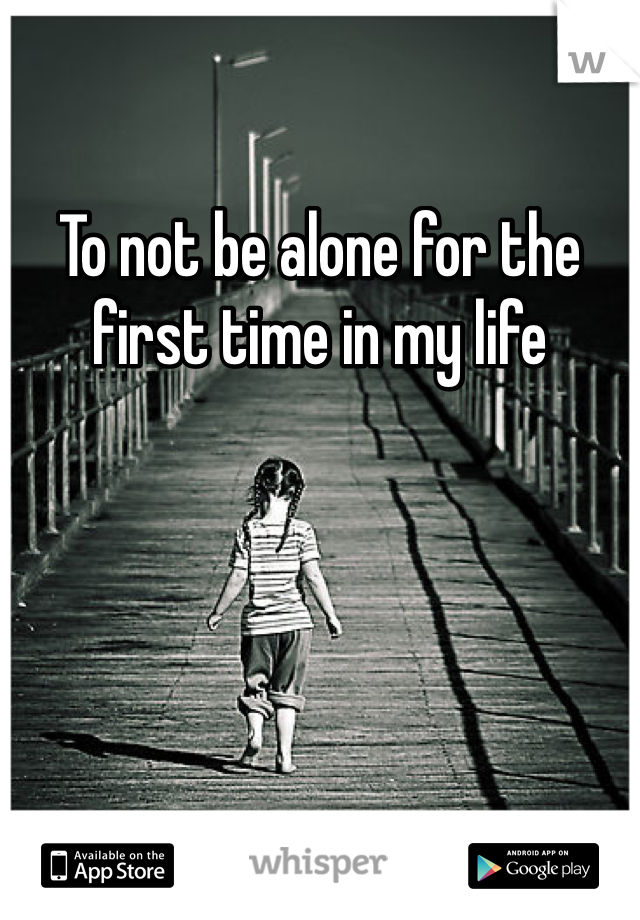 To not be alone for the first time in my life