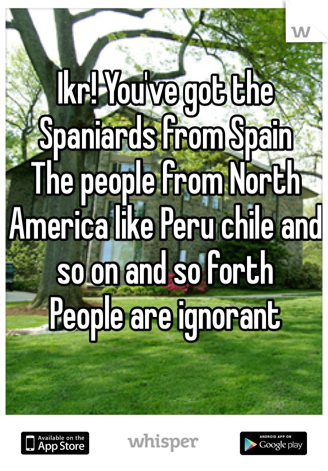 Ikr! You've got the Spaniards from Spain 
The people from North America like Peru chile and so on and so forth 
People are ignorant 