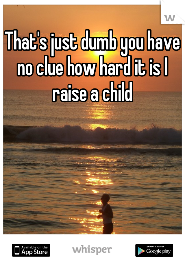 That's just dumb you have no clue how hard it is I raise a child