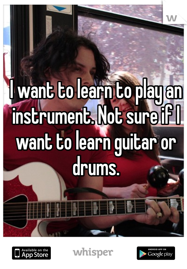 I want to learn to play an instrument. Not sure if I want to learn guitar or drums.