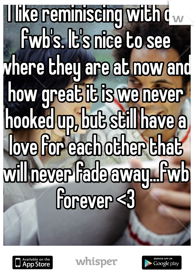 I like reminiscing with old fwb's. It's nice to see where they are at now and how great it is we never hooked up, but still have a love for each other that will never fade away...fwb forever <3