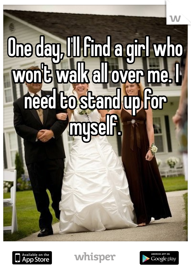 One day, I'll find a girl who won't walk all over me. I need to stand up for myself.