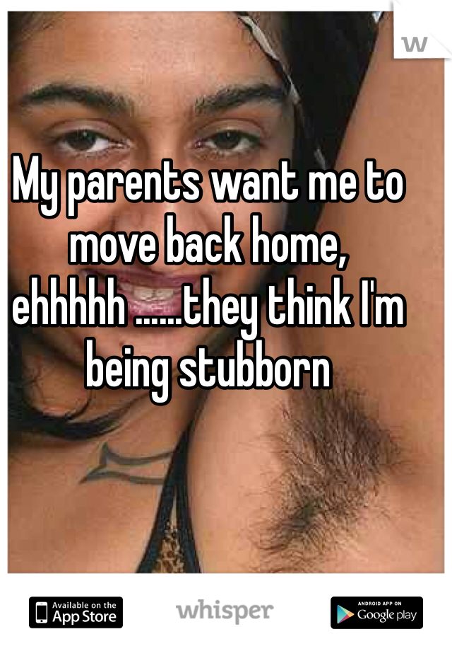 My parents want me to move back home, ehhhhh ......they think I'm being stubborn 