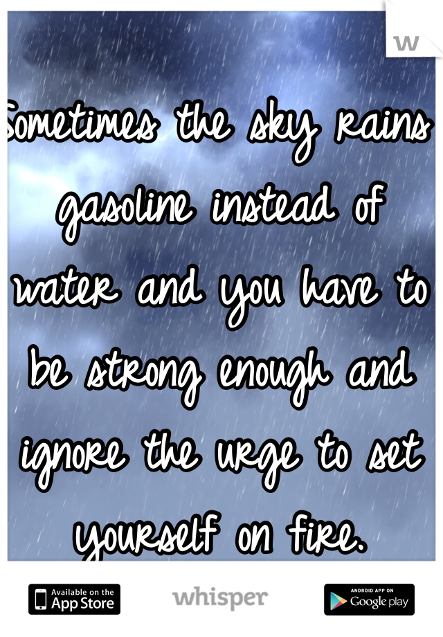 Sometimes the sky rains gasoline instead of water and you have to be strong enough and ignore the urge to set yourself on fire.