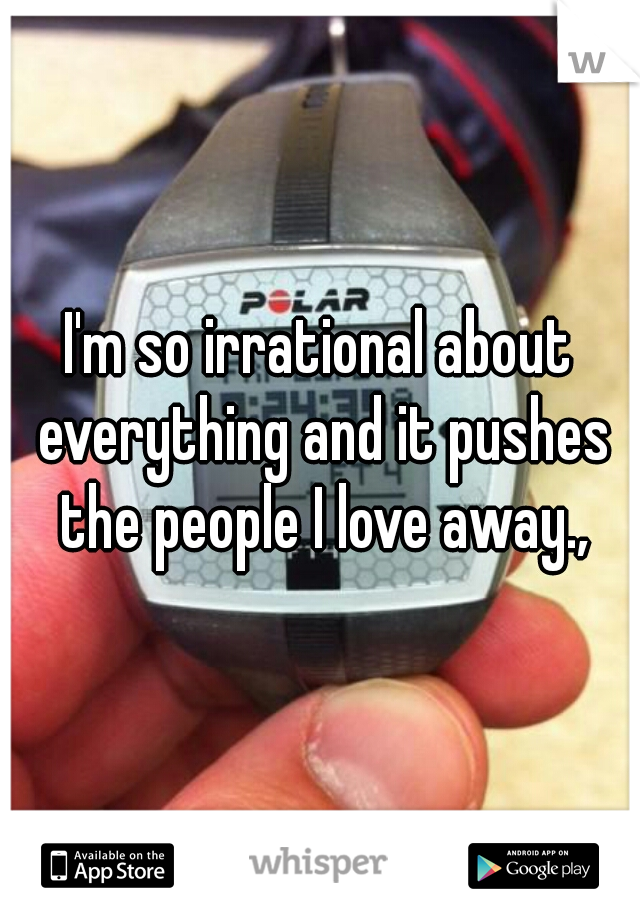 I'm so irrational about everything and it pushes the people I love away.,
