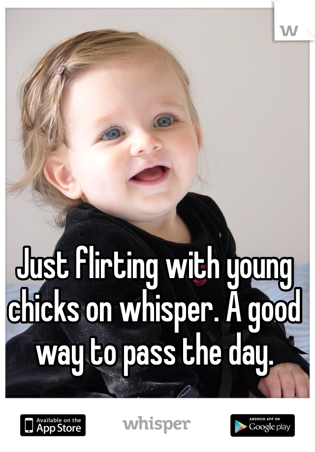 Just flirting with young chicks on whisper. A good way to pass the day. 