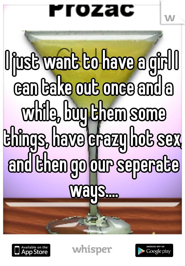 I just want to have a girl I can take out once and a while, buy them some things, have crazy hot sex, and then go our seperate ways....