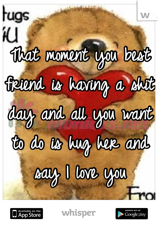 That moment you best friend is having a shit day and all you want to do is hug her and say I love you