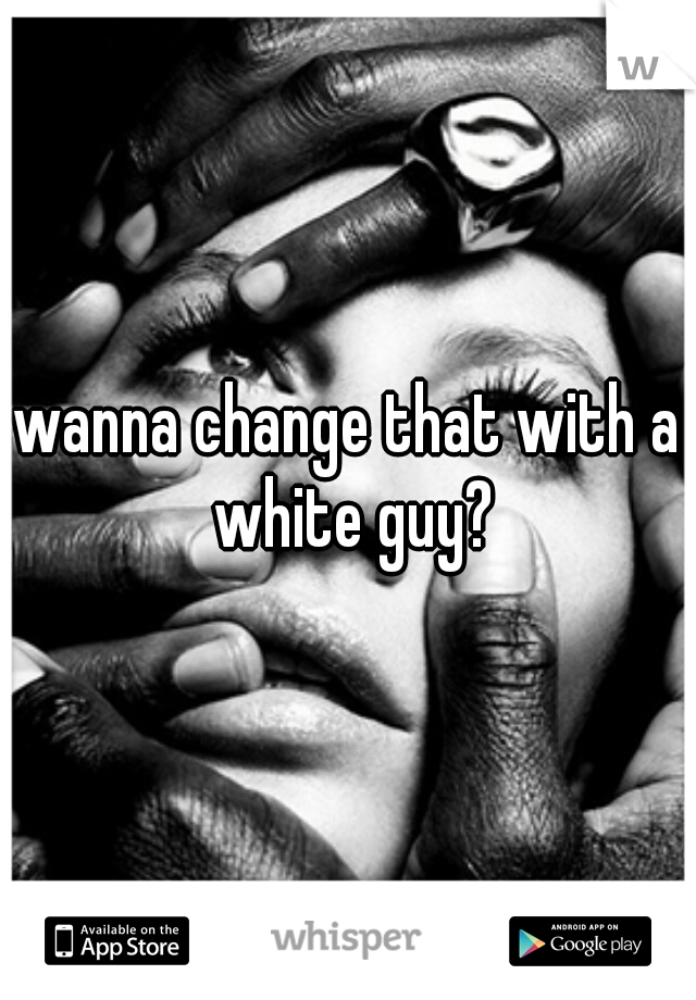 wanna change that with a white guy?