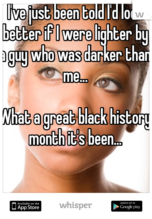I've just been told I'd look better if I were lighter by a guy who was darker than me...

What a great black history month it's been...