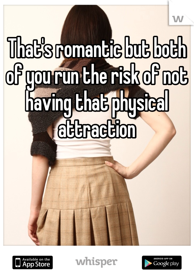 That's romantic but both of you run the risk of not having that physical attraction