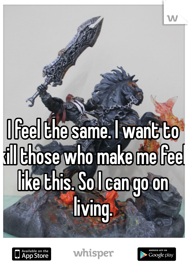 I feel the same. I want to kill those who make me feel like this. So I can go on living.