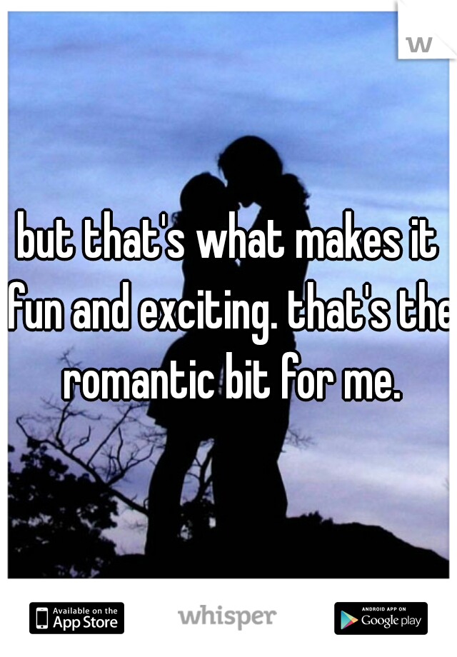 but that's what makes it fun and exciting. that's the romantic bit for me.