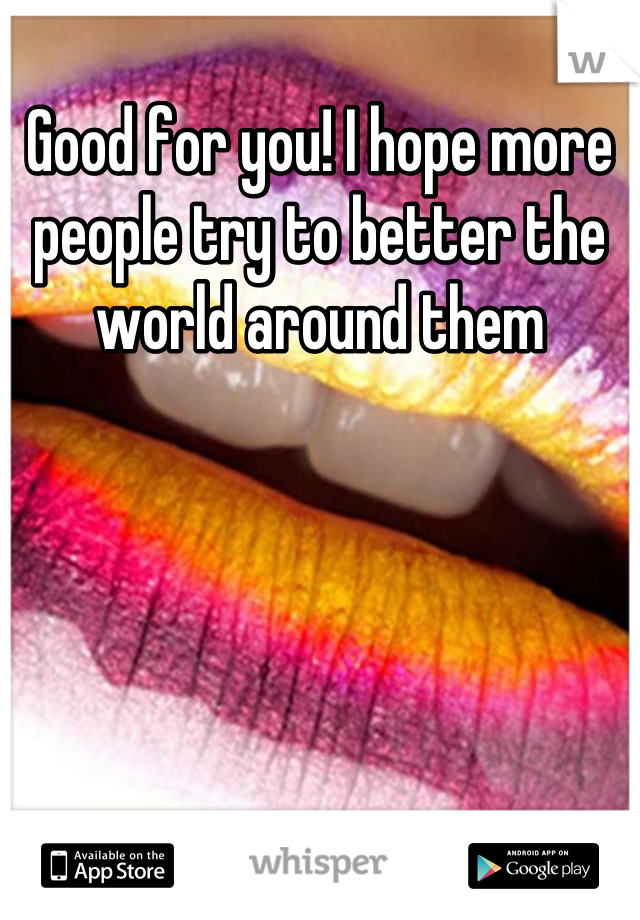 Good for you! I hope more people try to better the world around them