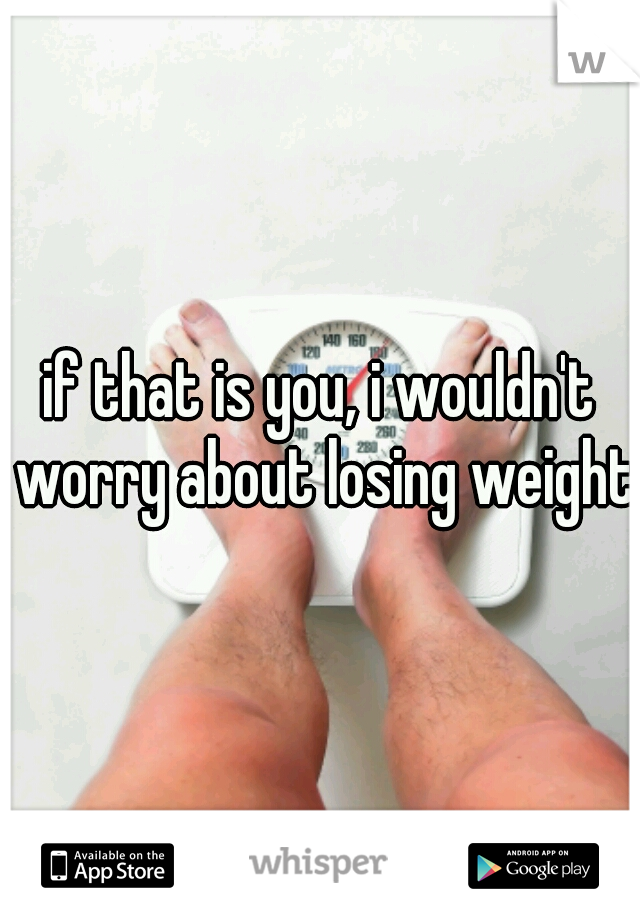 if that is you, i wouldn't worry about losing weight.