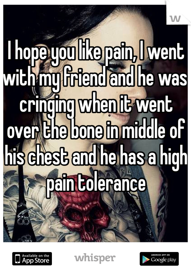 I hope you like pain, I went with my friend and he was cringing when it went over the bone in middle of his chest and he has a high pain tolerance 