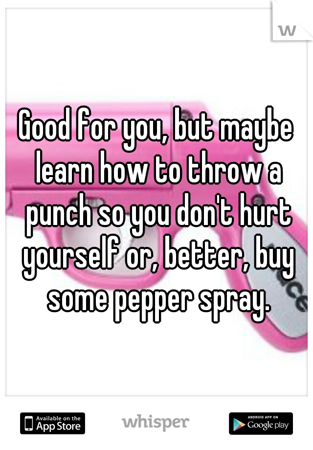 Good for you, but maybe learn how to throw a punch so you don't hurt yourself or, better, buy some pepper spray.