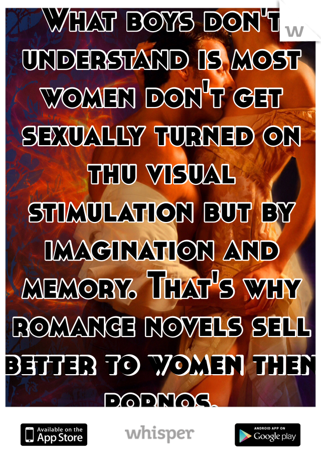What boys don't understand is most women don't get sexually turned on thu visual stimulation but by imagination and memory. That's why romance novels sell better to women then pornos. 