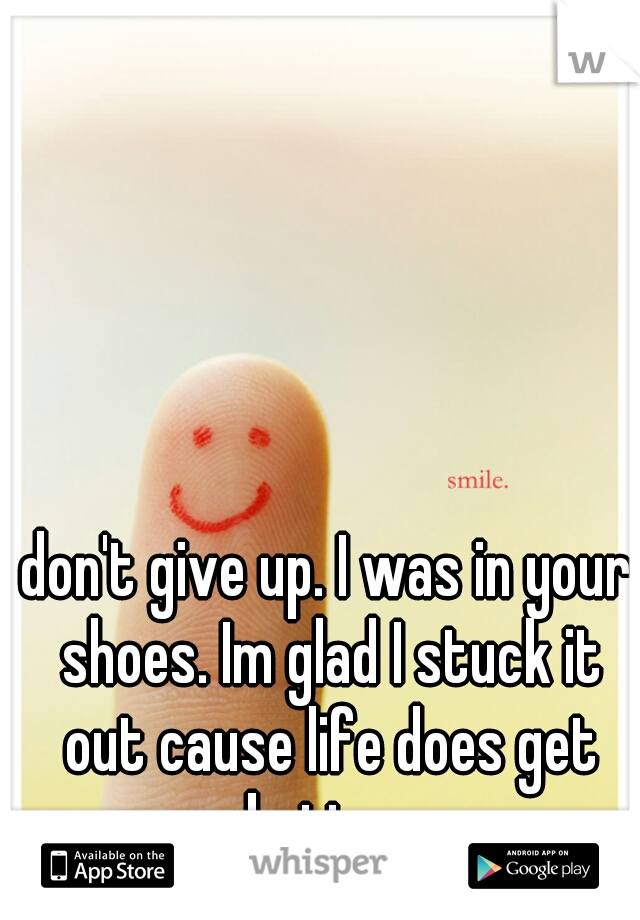 don't give up. I was in your shoes. Im glad I stuck it out cause life does get better.