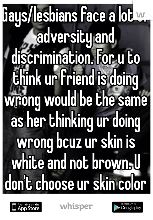 Gays/lesbians face a lot of adversity and discrimination. For u to think ur friend is doing wrong would be the same as her thinking ur doing wrong bcuz ur skin is white and not brown. U don't choose ur skin color anymore that she chose to be gay. Support her.
