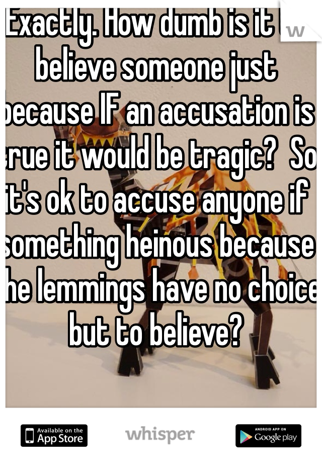 Exactly. How dumb is it to believe someone just because IF an accusation is true it would be tragic?  So it's ok to accuse anyone if something heinous because the lemmings have no choice but to believe?