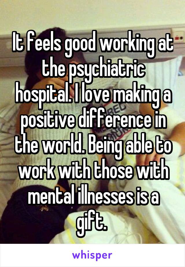 It feels good working at the psychiatric hospital. I love making a positive difference in the world. Being able to work with those with mental illnesses is a gift. 